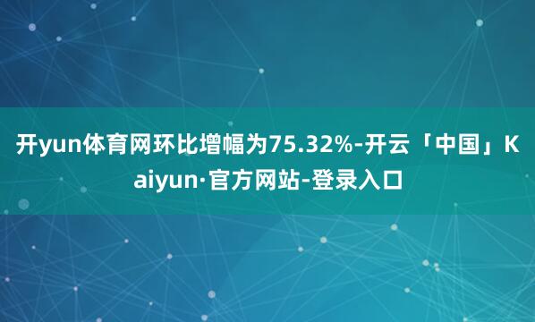 开yun体育网环比增幅为75.32%-开云「中国」Kaiyun·官方网站-登录入口