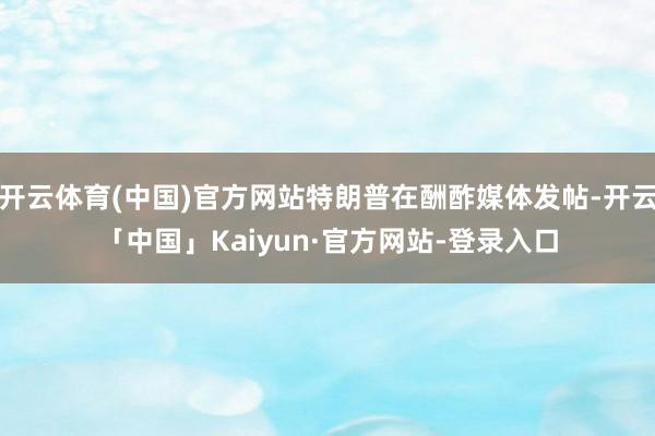 开云体育(中国)官方网站特朗普在酬酢媒体发帖-开云「中国」Kaiyun·官方网站-登录入口