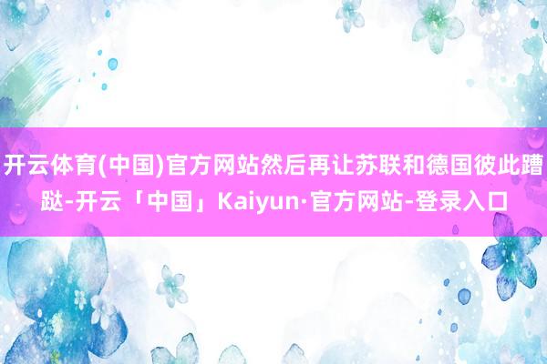 开云体育(中国)官方网站然后再让苏联和德国彼此蹧跶-开云「中国」Kaiyun·官方网站-登录入口