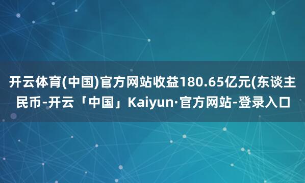 开云体育(中国)官方网站收益180.65亿元(东谈主民币-开云「中国」Kaiyun·官方网站-登录入口