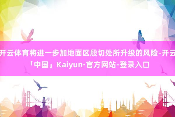 开云体育将进一步加地面区殷切处所升级的风险-开云「中国」Kaiyun·官方网站-登录入口