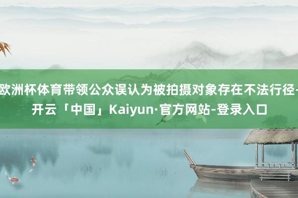 欧洲杯体育带领公众误认为被拍摄对象存在不法行径-开云「中国」Kaiyun·官方网站-登录入口