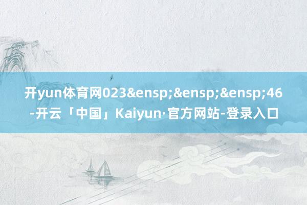 开yun体育网023&ensp;&ensp;&ensp;46-开云「中国」Kaiyun·官方网站-登录入口