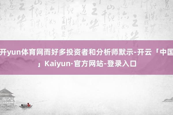 开yun体育网而好多投资者和分析师默示-开云「中国」Kaiyun·官方网站-登录入口