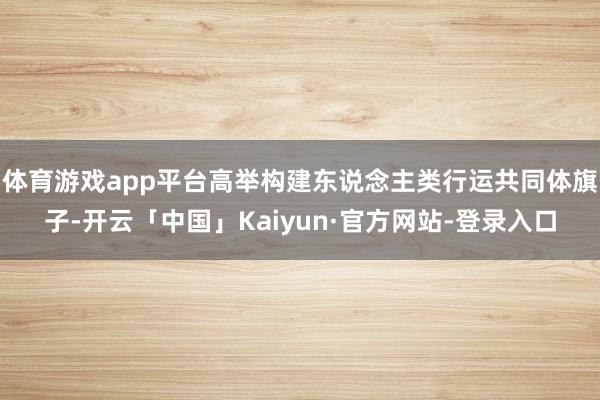 体育游戏app平台高举构建东说念主类行运共同体旗子-开云「中国」Kaiyun·官方网站-登录入口